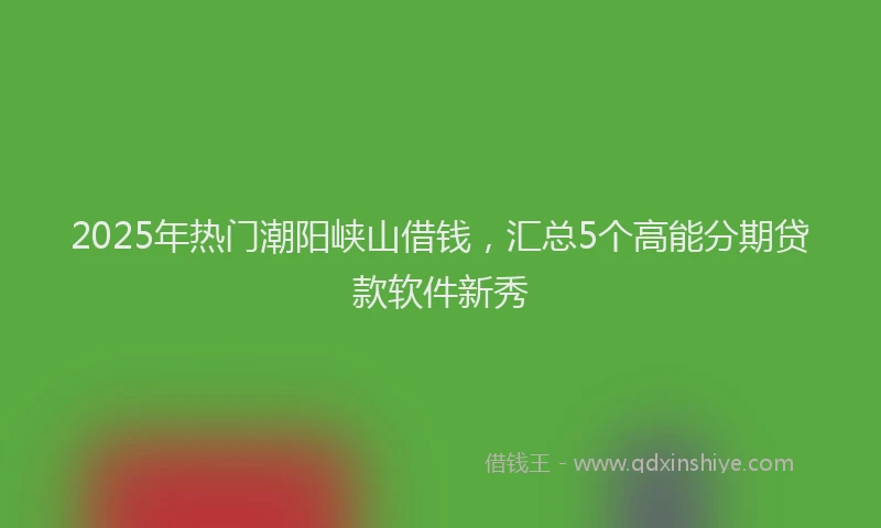 2025年热门潮阳峡山借钱，汇总5个高能分期贷款软件新秀