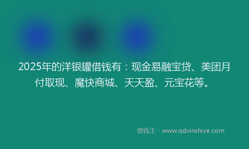 2025年的洋银罐借钱有：现金易融宝贷、美团月付取现、魔快商城、天天盈、元宝花等。
