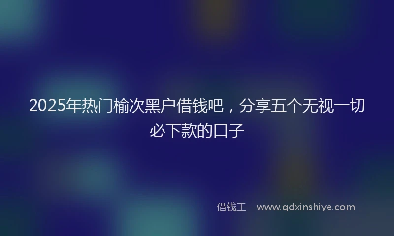 2025年热门榆次黑户借钱吧，分享五个无视一切必下款的口子