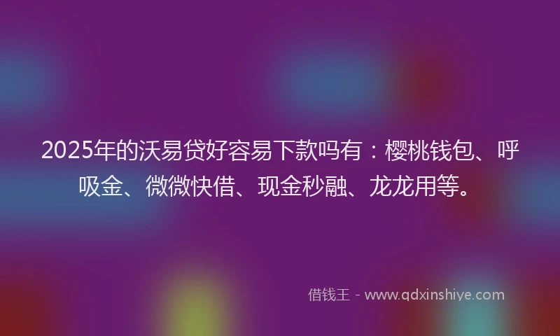 2025年的沃易贷好容易下款吗有：樱桃钱包、呼吸金、微微快借、现金秒融、龙龙用等。