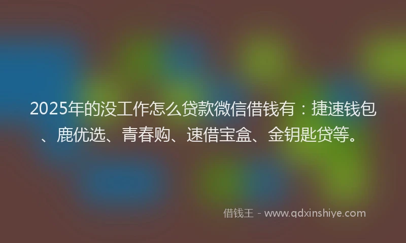 2025年的没工作怎么贷款微信借钱有：捷速钱包、鹿优选、青春购、速借宝盒、金钥匙贷等。