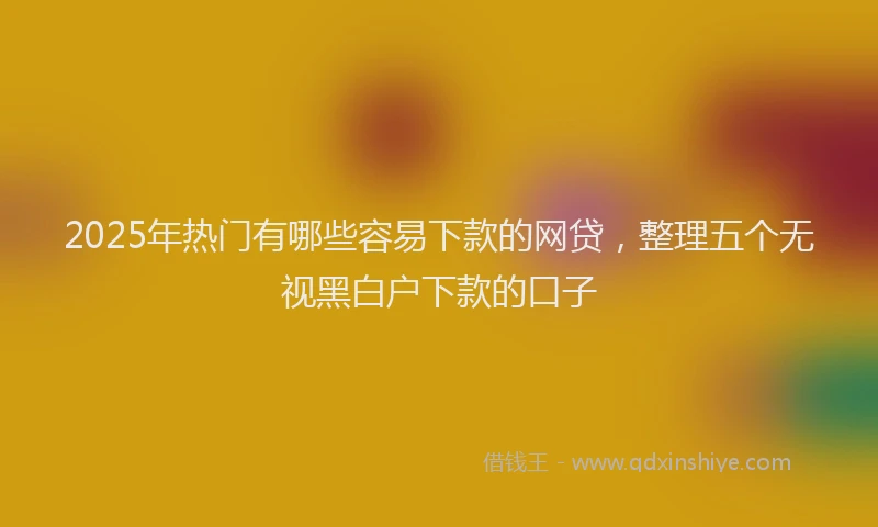 2025年热门有哪些容易下款的网贷,整理五个无视黑白户下款的口子