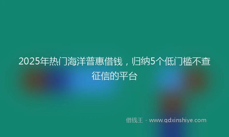 2025年热门海洋普惠借钱，归纳5个低门槛不查征信的平台