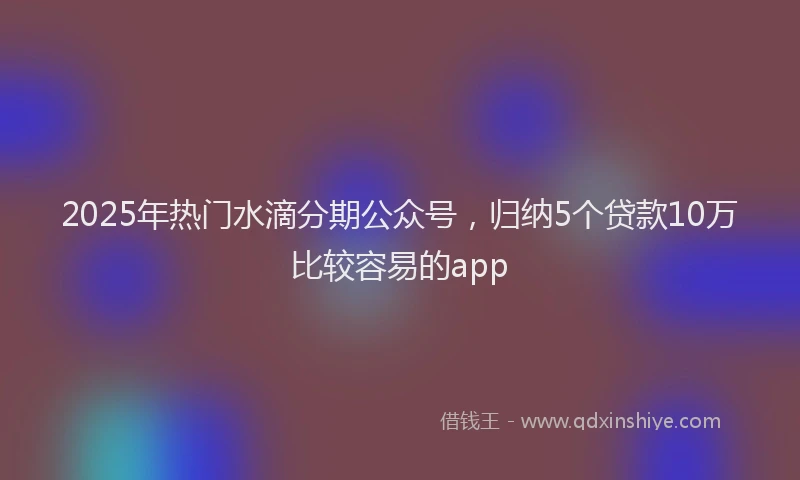 2025年热门水滴分期公众号，归纳5个贷款10万比较容易的app