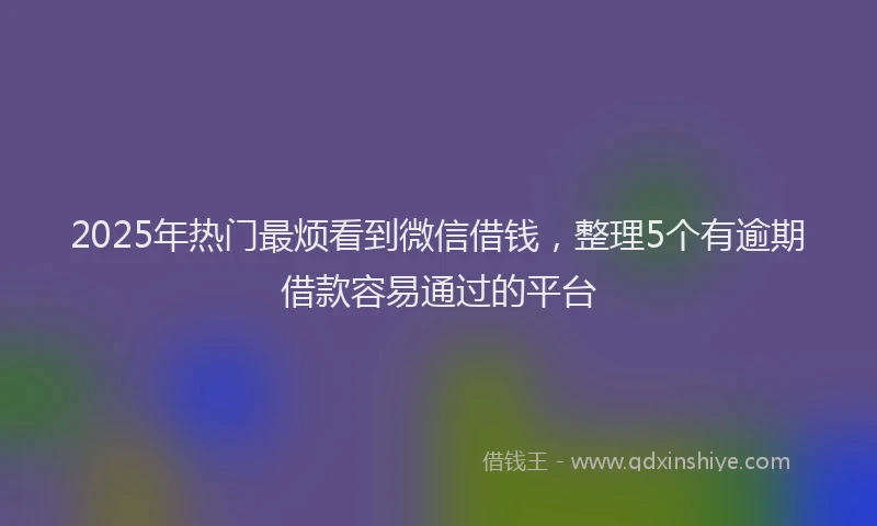 2025年热门最烦看到微信借钱，整理5个有逾期借款容易通过的平台