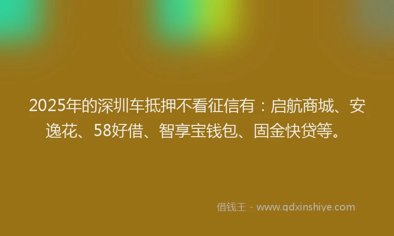 2025年的深圳车抵押不看征信有:启航商城、安逸花、58好借、智享宝钱包、固金快贷等。