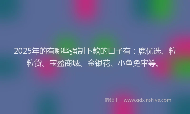 2025年的有哪些强制下款的口子有：鹿优选、粒粒贷、宝盈商城、金银花、小鱼免审等。