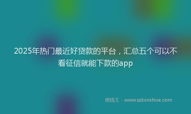 2025年热门最近好贷款的平台,汇总五个可以不看征信就能下款的app