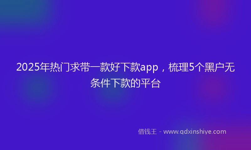 2025年热门求带一款好下款app，梳理5个黑户无条件下款的平台