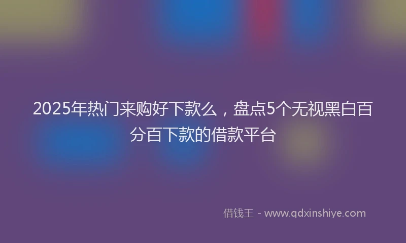 2025年热门来购好下款么，盘点5个无视黑白百分百下款的借款平台