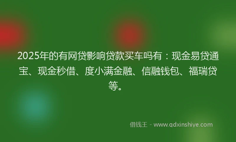 2025年的有网贷影响贷款买车吗有：现金易贷通宝、现金秒借、度小满金融、信融钱包、福瑞贷等。