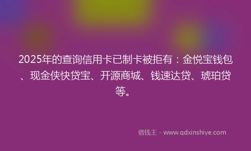 2025年的查询信用卡已制卡被拒有：金悦宝钱包、现金侠快贷宝、开源商城、钱速达贷、琥珀贷等。