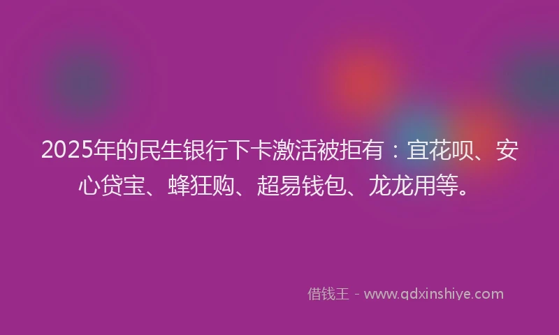 2025年的民生银行下卡激活被拒有：宜花呗、安心贷宝、蜂狂购、超易钱包、龙龙用等。