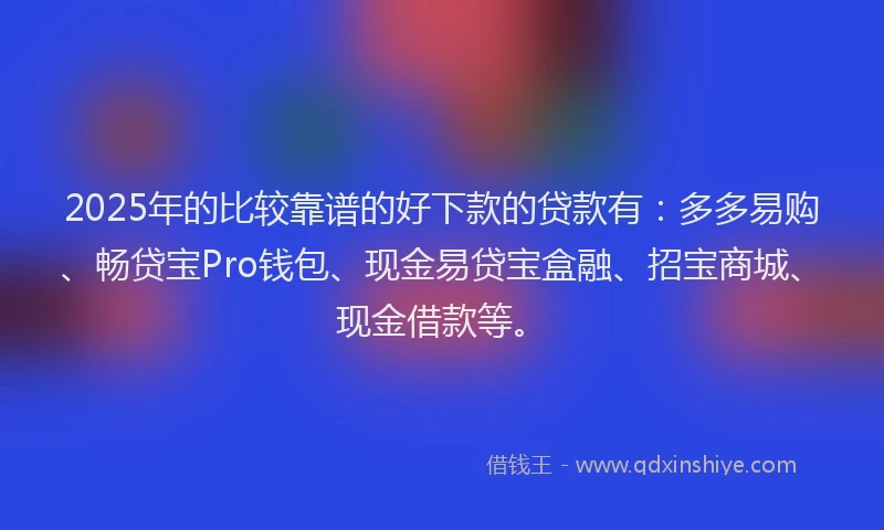2025年的比较靠谱的好下款的贷款有:多多易购、畅贷宝Pro钱包、现金易贷宝盒融、招宝商城、现金借款等。