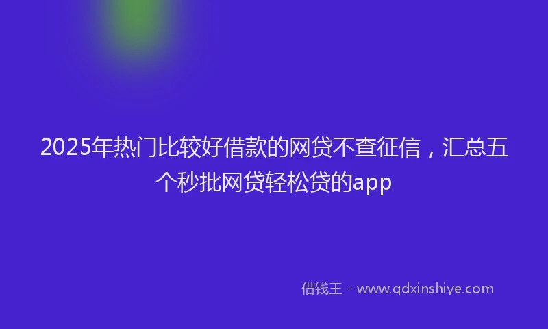 2025年热门比较好借款的网贷不查征信，汇总五个秒批网贷轻松贷的app