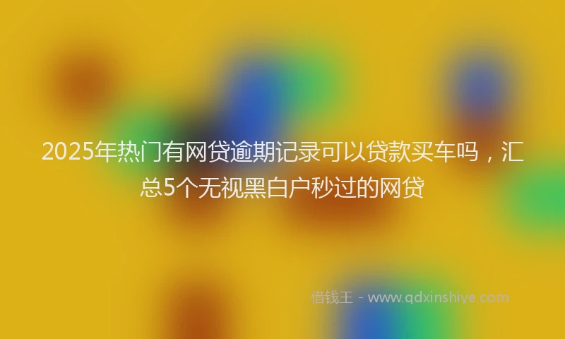 2025年热门有网贷逾期记录可以贷款买车吗，汇总5个无视黑白户秒过的网贷