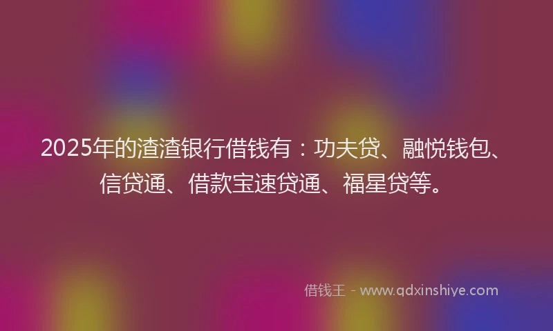2025年的渣渣银行借钱有：功夫贷、融悦钱包、信贷通、借款宝速贷通、福星贷等。