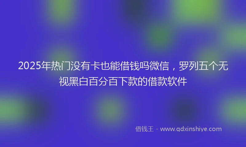 2025年热门没有卡也能借钱吗微信，罗列五个无视黑白百分百下款的借款软件