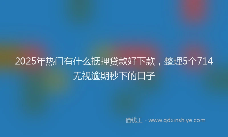 2025年热门有什么抵押贷款好下款,整理5个714无视逾期秒下的口子