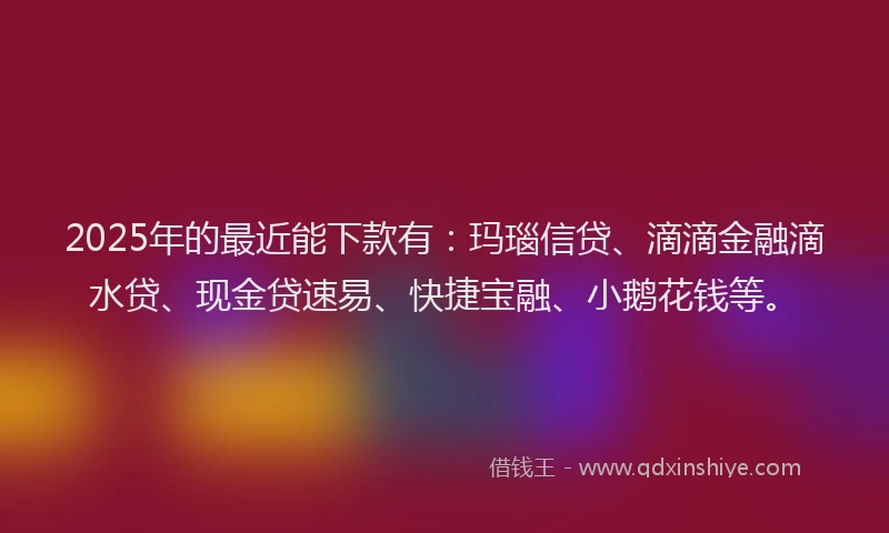 2025年的最近能下款有：玛瑙信贷、滴滴金融滴水贷、现金贷速易、快捷宝融、小鹅花钱等。