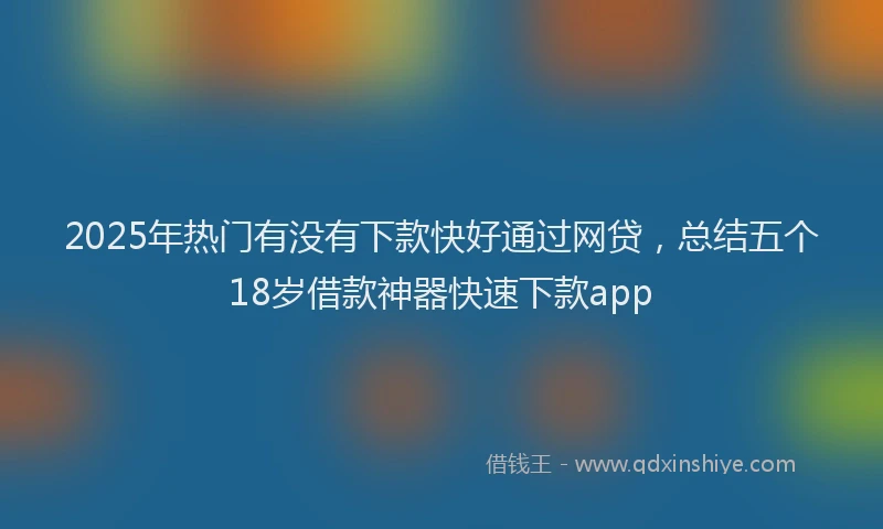 2025年热门有没有下款快好通过网贷，总结五个18岁借款神器快速下款app