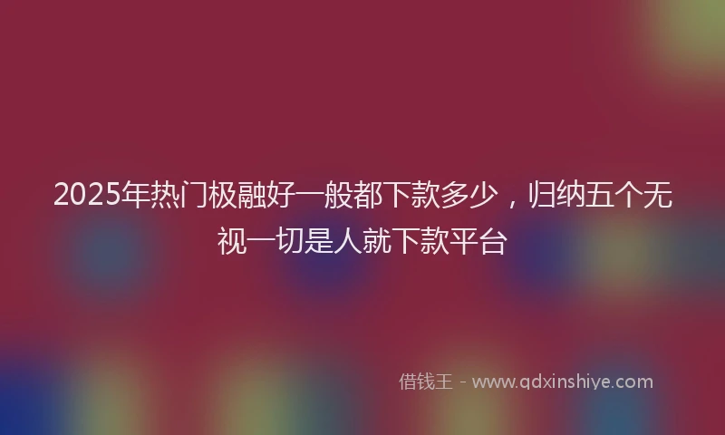 2025年热门极融好一般都下款多少，归纳五个无视一切是人就下款平台