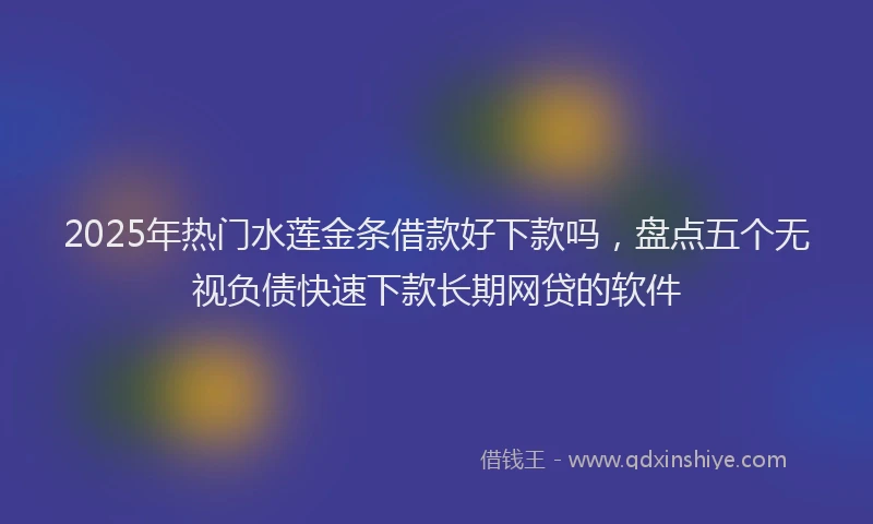 2025年热门水莲金条借款好下款吗，盘点五个无视负债快速下款长期网贷的软件
