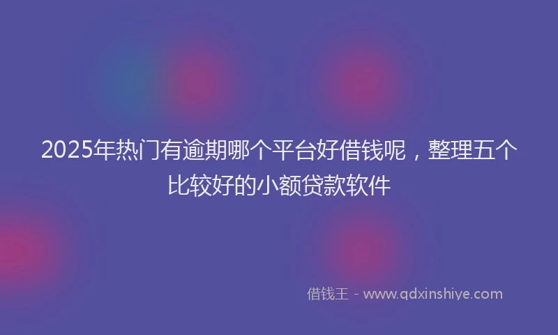2025年热门有逾期哪个平台好借钱呢，整理五个比较好的小额贷款软件