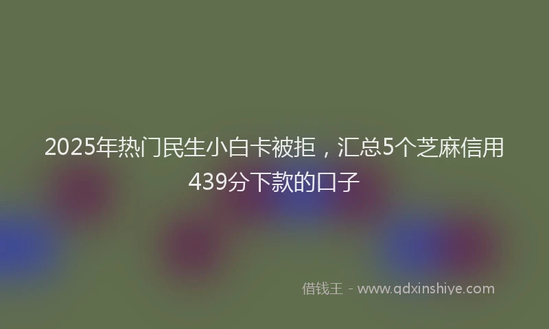 2025年热门民生小白卡被拒，汇总5个芝麻信用439分下款的口子