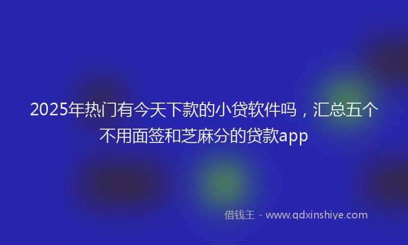 2025年热门有今天下款的小贷软件吗，汇总五个不用面签和芝麻分的贷款app