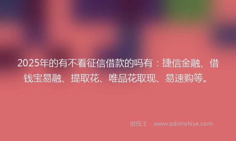 2025年的有不看征信借款的吗有：捷信金融、借钱宝易融、提取花、唯品花取现、易速购等。