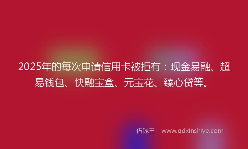 2025年的每次申请信用卡被拒有：现金易融、超易钱包、快融宝盒、元宝花、臻心贷等。