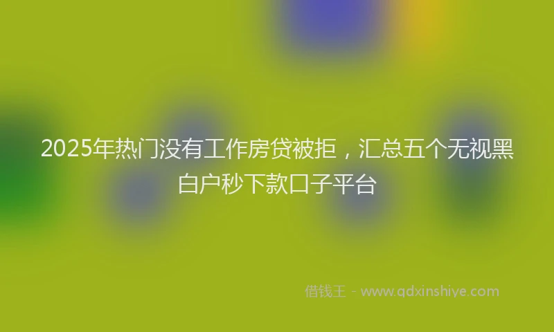 2025年热门没有工作房贷被拒，汇总五个无视黑白户秒下款口子平台
