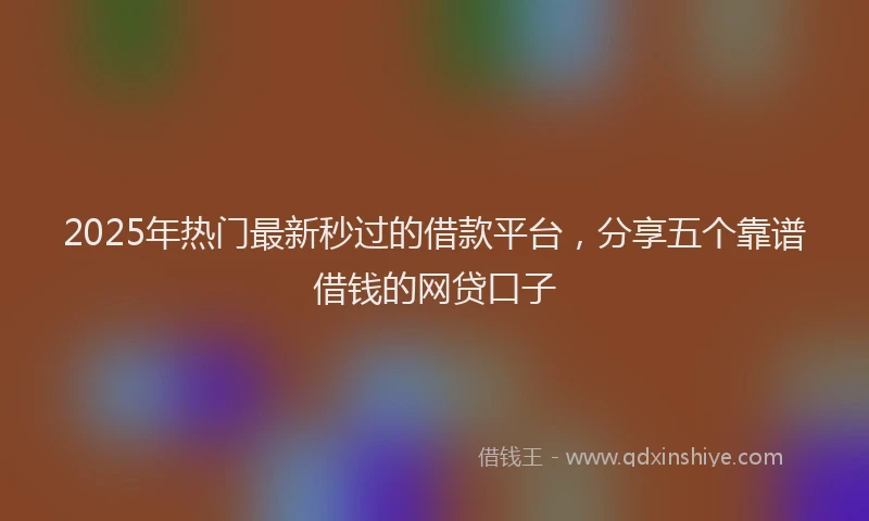 2025年热门最新秒过的借款平台,分享五个靠谱借钱的网贷口子