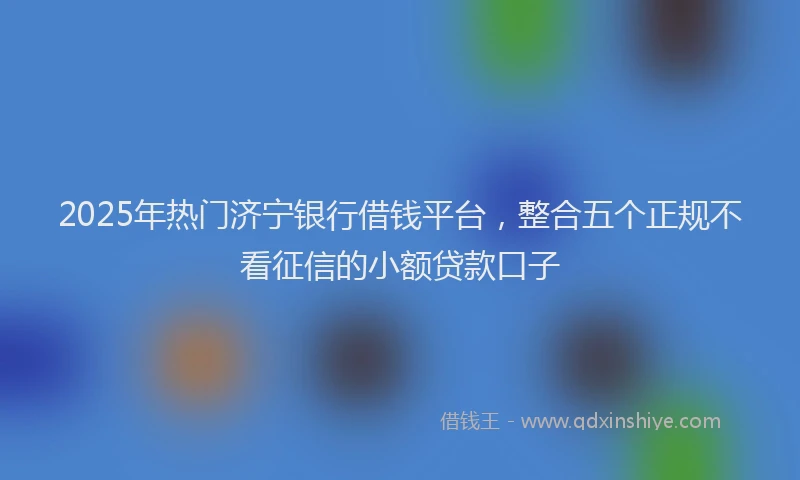 2025年热门济宁银行借钱平台，整合五个正规不看征信的小额贷款口子