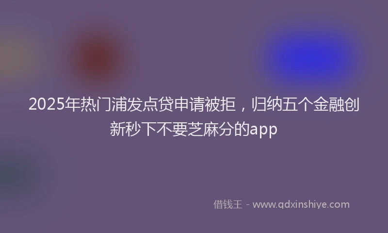2025年热门浦发点贷申请被拒，归纳五个金融创新秒下不要芝麻分的app