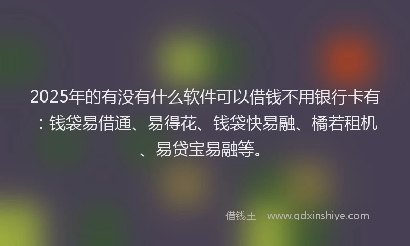 2025年的有没有什么软件可以借钱不用银行卡有：钱袋易借通、易得花、钱袋快易融、橘若租机、易贷宝易融等。