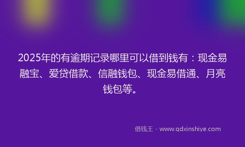 2025年的有逾期记录哪里可以借到钱有：现金易融宝、爱贷借款、信融钱包、现金易借通、月亮钱包等。