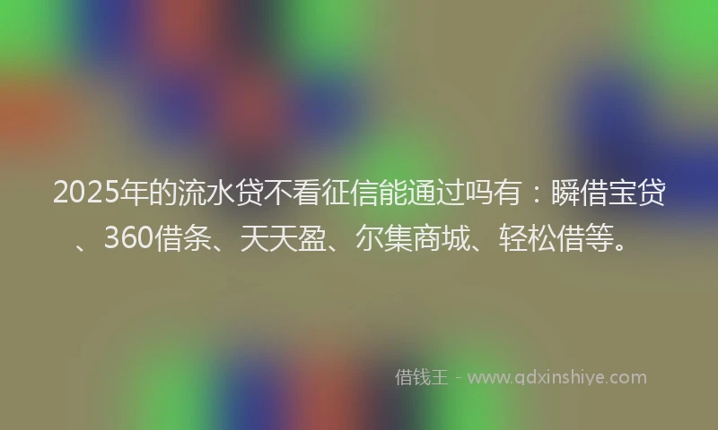 2025年的流水贷不看征信能通过吗有：瞬借宝贷、360借条、天天盈、尔集商城、轻松借等。