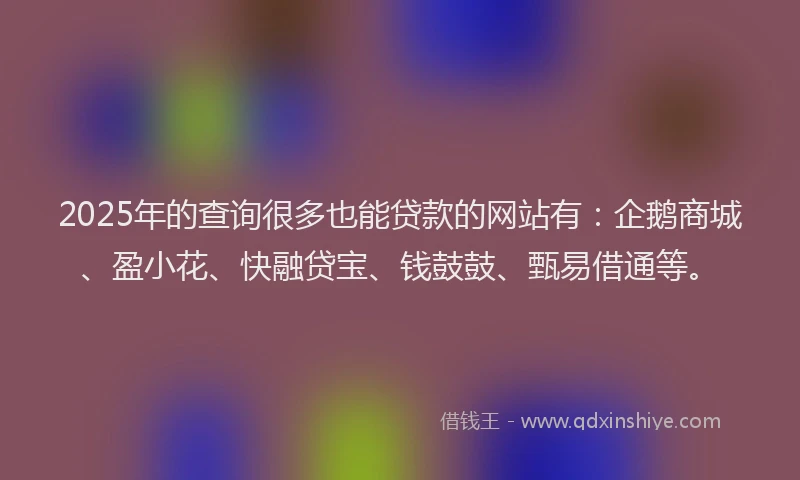 2025年的查询很多也能贷款的网站有：企鹅商城、盈小花、快融贷宝、钱鼓鼓、甄易借通等。