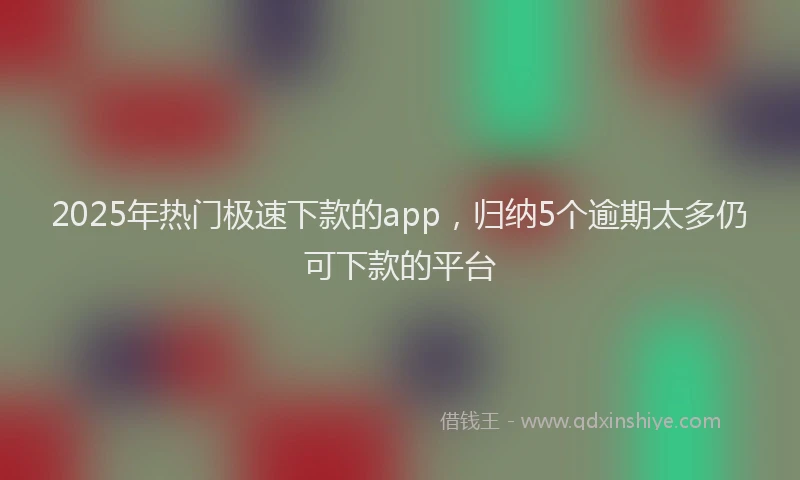 2025年热门极速下款的app，归纳5个逾期太多仍可下款的平台