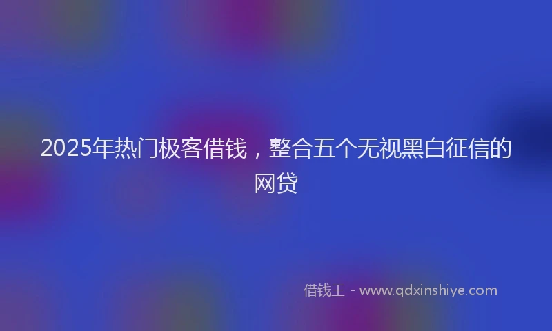 2025年热门极客借钱，整合五个无视黑白征信的网贷
