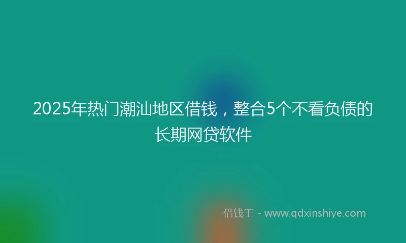 2025年热门潮汕地区借钱，整合5个不看负债的长期网贷软件