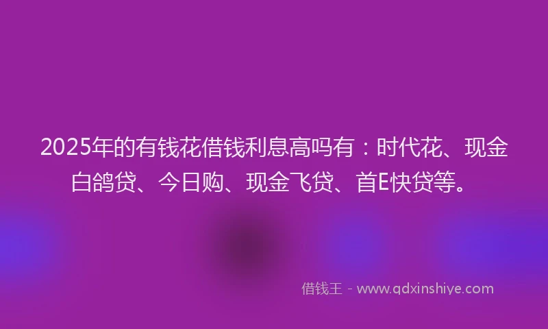 2025年的有钱花借钱利息高吗有:时代花、现金白鸽贷、今日购、现金飞贷、首E快贷等。