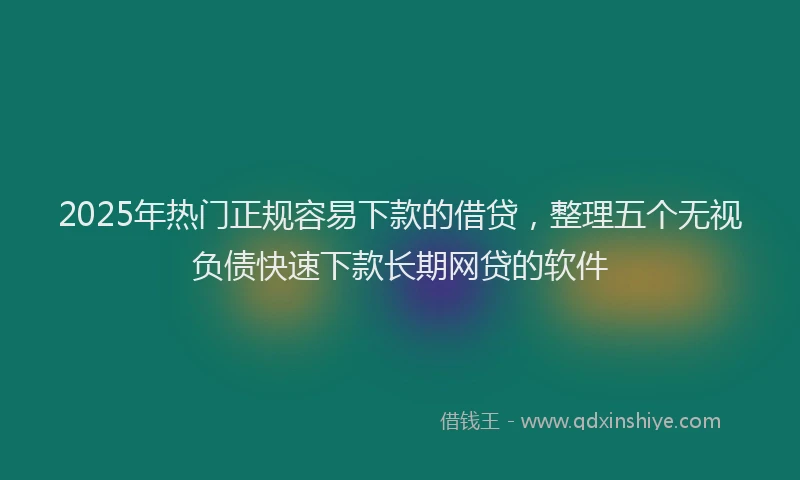 2025年热门正规容易下款的借贷，整理五个无视负债快速下款长期网贷的软件
