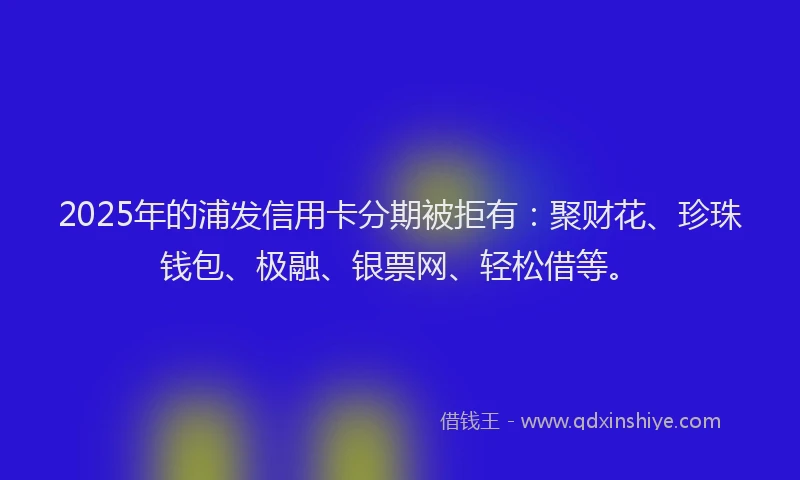 2025年的浦发信用卡分期被拒有:聚财花、珍珠钱包、极融、银票网、轻松借等。