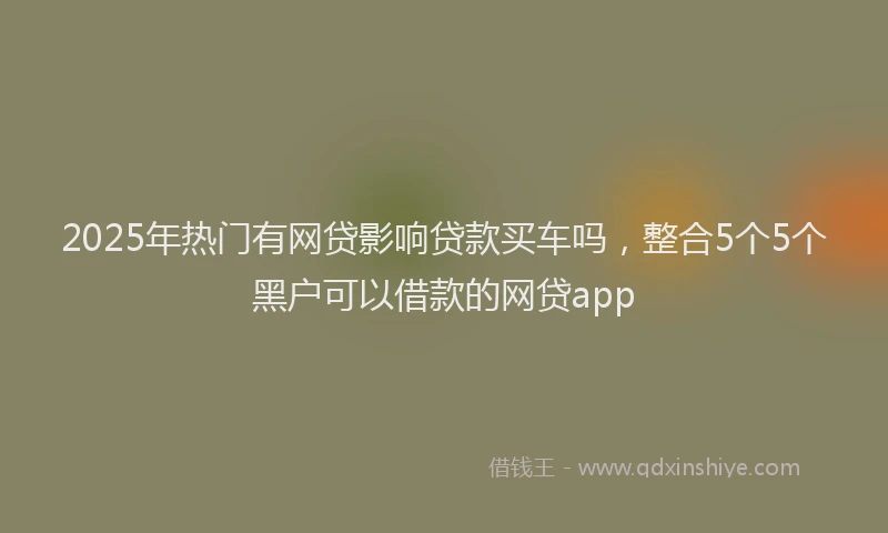 2025年热门有网贷影响贷款买车吗，整合5个5个黑户可以借款的网贷app