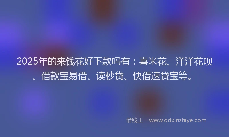 2025年的来钱花好下款吗有:喜米花、洋洋花呗、借款宝易借、读秒贷、快借速贷宝等。