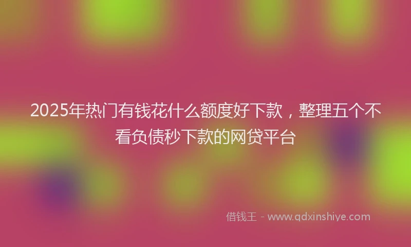 2025年热门有钱花什么额度好下款，整理五个不看负债秒下款的网贷平台