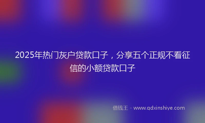 2025年热门灰户贷款口子,分享五个正规不看征信的小额贷款口子